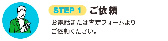 STEP 1 ご依頼 お電話または査定フォームよりご依頼ください｡