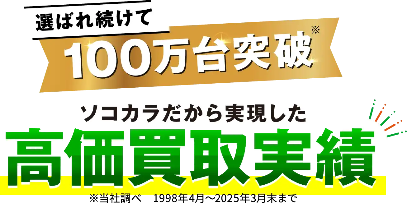 選ばれ続けて 100万台突破※ ソコカラだから実現した 高価買取実績 ※当社調べ 1998年4月～2025年3月末まで