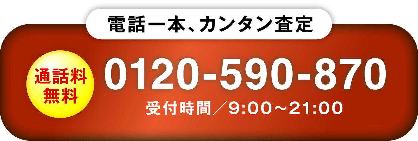 電話一本、カンタン査定 通話料無料 0120-590-870 受付時間／9:00〜21:00